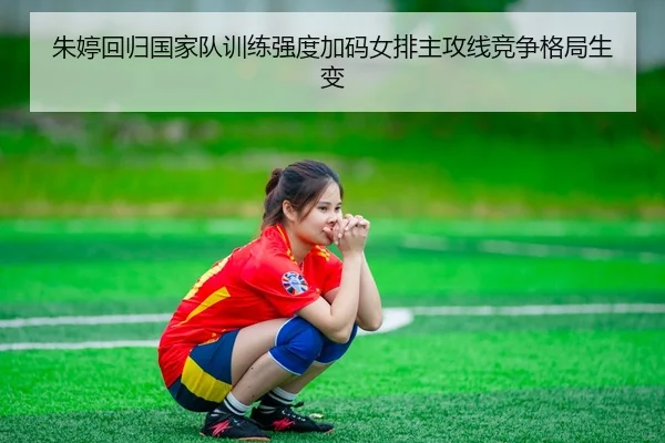 朱婷回归国家队训练强度加码女排主攻线竞争格局生变