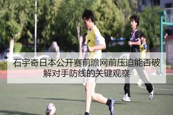 石宇奇日本公开赛前瞻网前压迫能否破解对手防线的关键观察